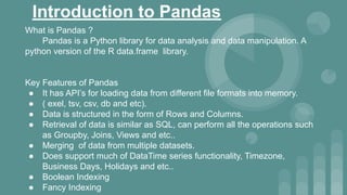 Introduction to Pandas
What is Pandas ?
Pandas is a Python library for data analysis and data manipulation. A
python version of the R data.frame library.
Key Features of Pandas
● It has API’s for loading data from different file formats into memory.
● ( exel, tsv, csv, db and etc).
● Data is structured in the form of Rows and Columns.
● Retrieval of data is similar as SQL, can perform all the operations such
as Groupby, Joins, Views and etc..
● Merging of data from multiple datasets.
● Does support much of DataTime series functionality, Timezone,
Business Days, Holidays and etc..
● Boolean Indexing
● Fancy Indexing
 