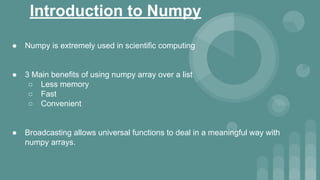 Introduction to Numpy
● Numpy is extremely used in scientific computing
● 3 Main benefits of using numpy array over a list
○ Less memory
○ Fast
○ Convenient
● Broadcasting allows universal functions to deal in a meaningful way with
numpy arrays.
 