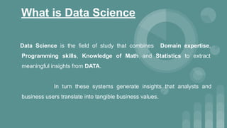 What is Data Science
Data Science is the field of study that combines Domain expertise,
Programming skills, Knowledge of Math and Statistics to extract
meaningful insights from DATA.
In turn these systems generate insights that analysts and
business users translate into tangible business values.
 