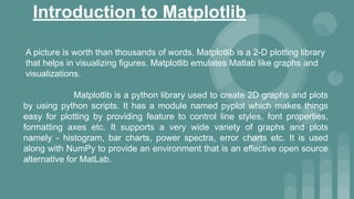 Introduction to Matplotlib
A picture is worth than thousands of words. Matplotlib is a 2-D plotting library
that helps in visualizing figures. Matplotlib emulates Matlab like graphs and
visualizations.
Matplotlib is a python library used to create 2D graphs and plots
by using python scripts. It has a module named pyplot which makes things
easy for plotting by providing feature to control line styles, font properties,
formatting axes etc. It supports a very wide variety of graphs and plots
namely - histogram, bar charts, power spectra, error charts etc. It is used
along with NumPy to provide an environment that is an effective open source
alternative for MatLab.
 