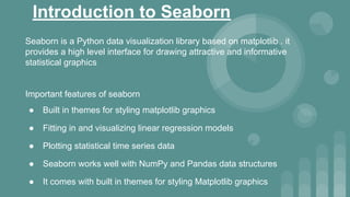 Introduction to Seaborn
Seaborn is a Python data visualization library based on matplotlib . it
provides a high level interface for drawing attractive and informative
statistical graphics
Important features of seaborn
● Built in themes for styling matplotlib graphics
● Fitting in and visualizing linear regression models
● Plotting statistical time series data
● Seaborn works well with NumPy and Pandas data structures
● It comes with built in themes for styling Matplotlib graphics
 