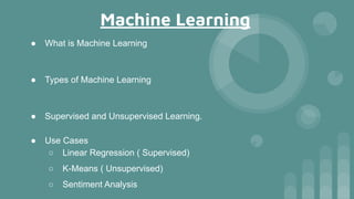 Machine Learning
● What is Machine Learning
● Types of Machine Learning
● Supervised and Unsupervised Learning.
● Use Cases
○ Linear Regression ( Supervised)
○ K-Means ( Unsupervised)
○ Sentiment Analysis
 
