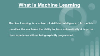 What is Machine Learning
Machine Learning is a subset of Artificial Intelligence ( AI ) which
provides the machines the ability to learn automatically & improve
from experience without being explicitly programmed.
 