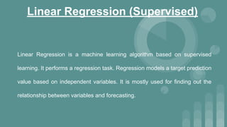 Linear Regression (Supervised)
Linear Regression is a machine learning algorithm based on supervised
learning. It performs a regression task. Regression models a target prediction
value based on independent variables. It is mostly used for finding out the
relationship between variables and forecasting.
 