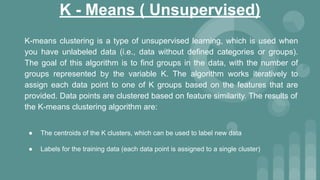 K - Means ( Unsupervised)
K-means clustering is a type of unsupervised learning, which is used when
you have unlabeled data (i.e., data without defined categories or groups).
The goal of this algorithm is to find groups in the data, with the number of
groups represented by the variable K. The algorithm works iteratively to
assign each data point to one of K groups based on the features that are
provided. Data points are clustered based on feature similarity. The results of
the K-means clustering algorithm are:
● The centroids of the K clusters, which can be used to label new data
● Labels for the training data (each data point is assigned to a single cluster)
 