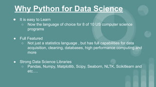 Why Python for Data Science
● It is easy to Learn
○ Now the language of choice for 8 of 10 US computer science
programs
● Full Featured
○ Not just a statistics language , but has full capabilities for data
acquisition, cleaning, databases, high performance computing and
more
● Strong Data Science Libraries
○ Pandas, Numpy, Matplotlib, Scipy, Seaborn, NLTK, Scikitlearn and
etc….
 