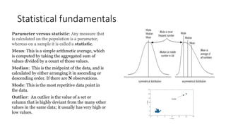 Statistical fundamentals
Parameter versus statistic: Any measure that
is calculated on the population is a parameter,
whereas on a sample it is called a statistic.
Mean: This is a simple arithmetic average, which
is computed by taking the aggregated sum of
values divided by a count of those values.
Median: This is the midpoint of the data, and is
calculated by either arranging it in ascending or
descending order. If there are N observations.
Mode: This is the most repetitive data point in
the data.
Outlier: An outlier is the value of a set or
column that is highly deviant from the many other
values in the same data; it usually has very high or
low values.
 