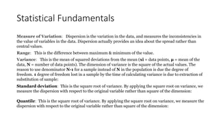 Statistical Fundamentals
Measure of Variation: Dispersion is the variation in the data, and measures the inconsistencies in
the value of variables in the data. Dispersion actually provides an idea about the spread rather than
central values.
Range: This is the difference between maximum & minimum of the value.
Variance: This is the mean of squared deviations from the mean (xi = data points, μ = mean of the
data, N = number of data points). The dimension of variance is the square of the actual values. The
reason to use denominator N-1 for a sample instead of N in the population is due the degree of
freedom. 1 degree of freedom lost in a sample by the time of calculating variance is due to extraction of
substitution of sample:
Standard deviation: This is the square root of variance. By applying the square root on variance, we
measure the dispersion with respect to the original variable rather than square of the dimension:
Quantile: This is the square root of variance. By applying the square root on variance, we measure the
dispersion with respect to the original variable rather than square of the dimension:
 