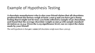 Example of Hypothesis Testing
A chocolate manufacturer who is also your friend claims that all chocolates
produced from his factory weigh at least 1,000 g and you have got a funny
feeling that it might not be true; you both collected a sample of 30 chocolates
and found that the average chocolate weight as 990 g with sample standard
deviation as 12.5 g. Given the 0.05 significance level, can we reject the claim
made by your friend?
The null hypothesis is that μ0 ≥ 1000 (all chocolates weigh more than 1,000 g).
 