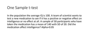 One Sample t-test
In the population the average IQ is 100. A team of scientist wants to
test a new medication to see if it has a positive or negative effect on
intelligence or no effect at all. A sample of 30 participants who have
taken the medication has a mean of 140 with SD of 20. Did the
medication affect intelligence? Alpha=0.05
 