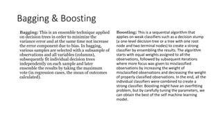 Bagging & Boosting
Boosting: This is a sequential algorithm that
applies on weak classifiers such as a decision stump
(a one-level decision tree or a tree with one root
node and two terminal nodes) to create a strong
classifier by ensembling the results. The algorithm
starts with equal weights assigned to all the
observations, followed by subsequent iterations
where more focus was given to misclassified
observations by increasing the weight of
misclassified observations and decreasing the weight
of properly classified observations. In the end, all the
individual classifiers were combined to create a
strong classifier. Boosting might have an overfitting
problem, but by carefully tuning the parameters, we
can obtain the best of the self machine learning
model.
Bagging: This is an ensemble technique applied
on decision trees in order to minimize the
variance error and at the same time not increase
the error component due to bias. In bagging,
various samples are selected with a subsample of
observations and all variables (columns),
subsequently fit individual decision trees
independently on each sample and later
ensemble the results by taking the maximum
vote (in regression cases, the mean of outcomes
calculated).
 