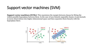 Support vector machines (SVM)
Support vector machines (SVMs): This maximizes the margin between classes by fitting the
widest possible hyperplane between them. In the case of non-linearly separable classes, it uses kernels
to move observations into higher-dimensional space and then separates them linearly with the
hyperplane there.
 