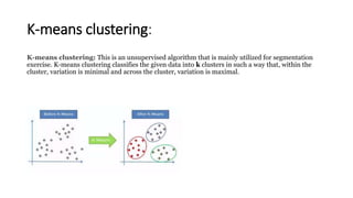 K-means clustering:
K-means clustering: This is an unsupervised algorithm that is mainly utilized for segmentation
exercise. K-means clustering classifies the given data into k clusters in such a way that, within the
cluster, variation is minimal and across the cluster, variation is maximal.
 