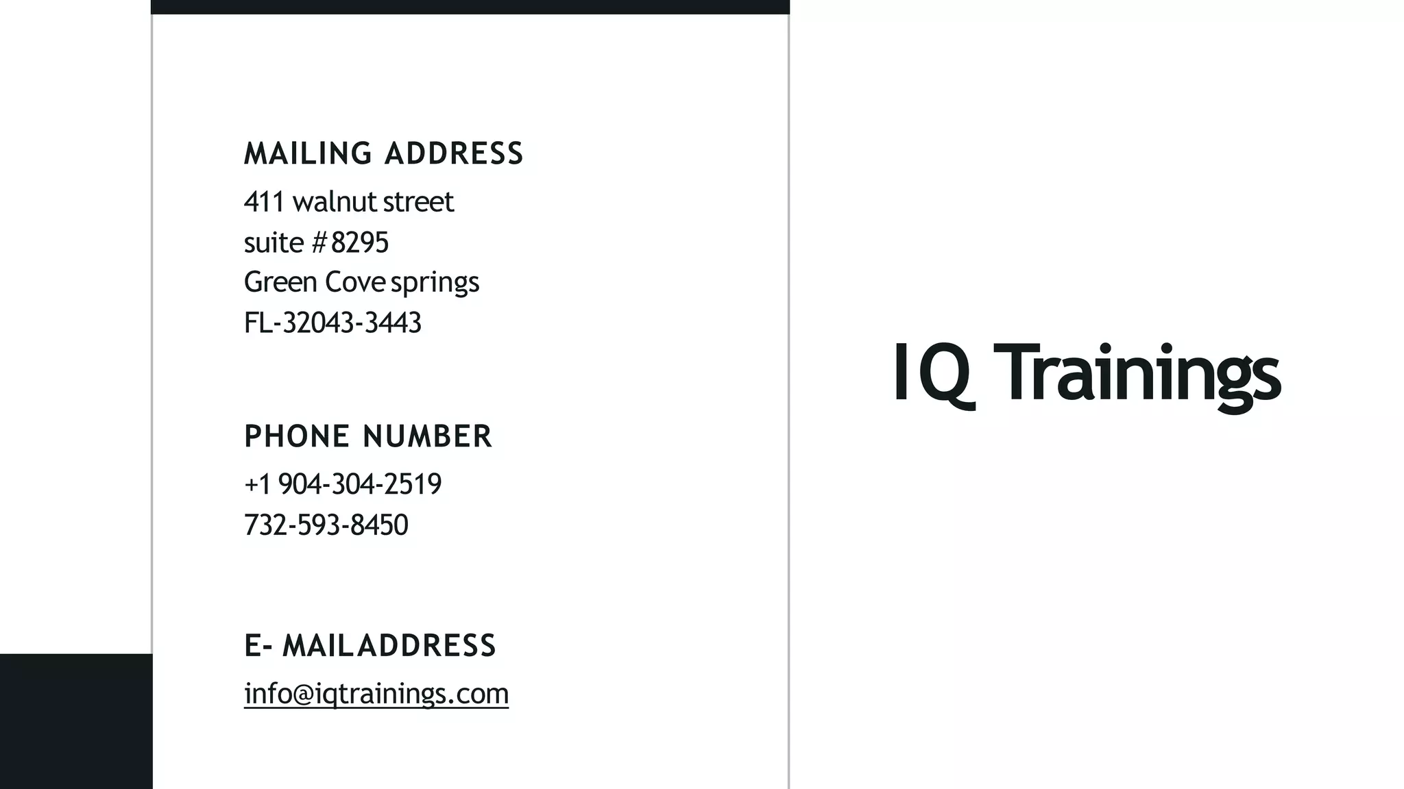IQ Trainings
MAILING ADDRESS
411 walnut street
suite #8295
Green Covesprings
FL-32043-3443
PHONE NUMBER
+1 904-304-2519
732-593-8450
E- MAILADDRESS
info@iqtrainings.com
 
