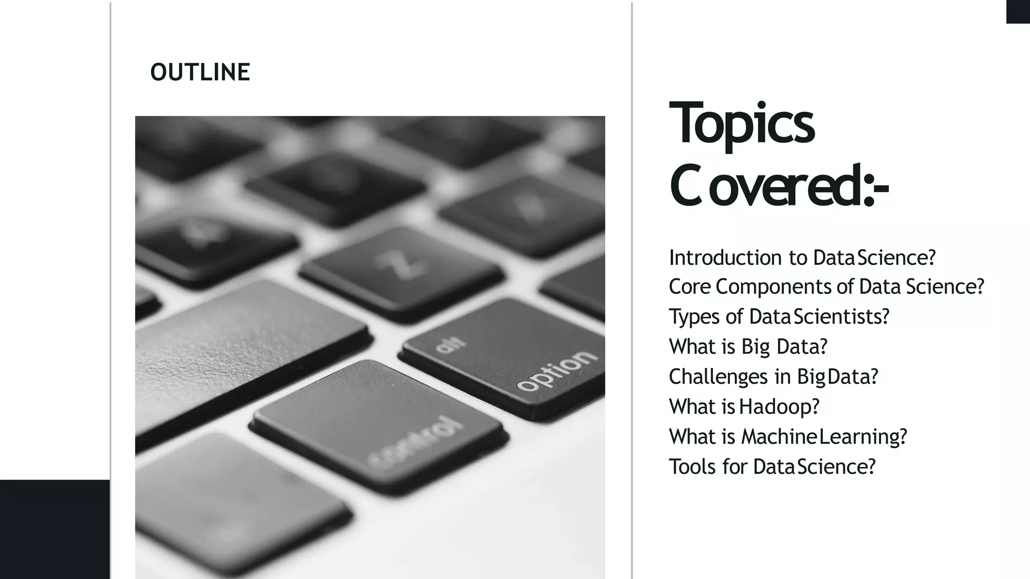 OUTLINE
Topics
Covered:-
Introduction to DataScience?
Core Components of Data Science?
Types of DataScientists?
What is Big Data?
Challenges in BigData?
What is Hadoop?
What is MachineLearning?
Tools for DataScience?
 