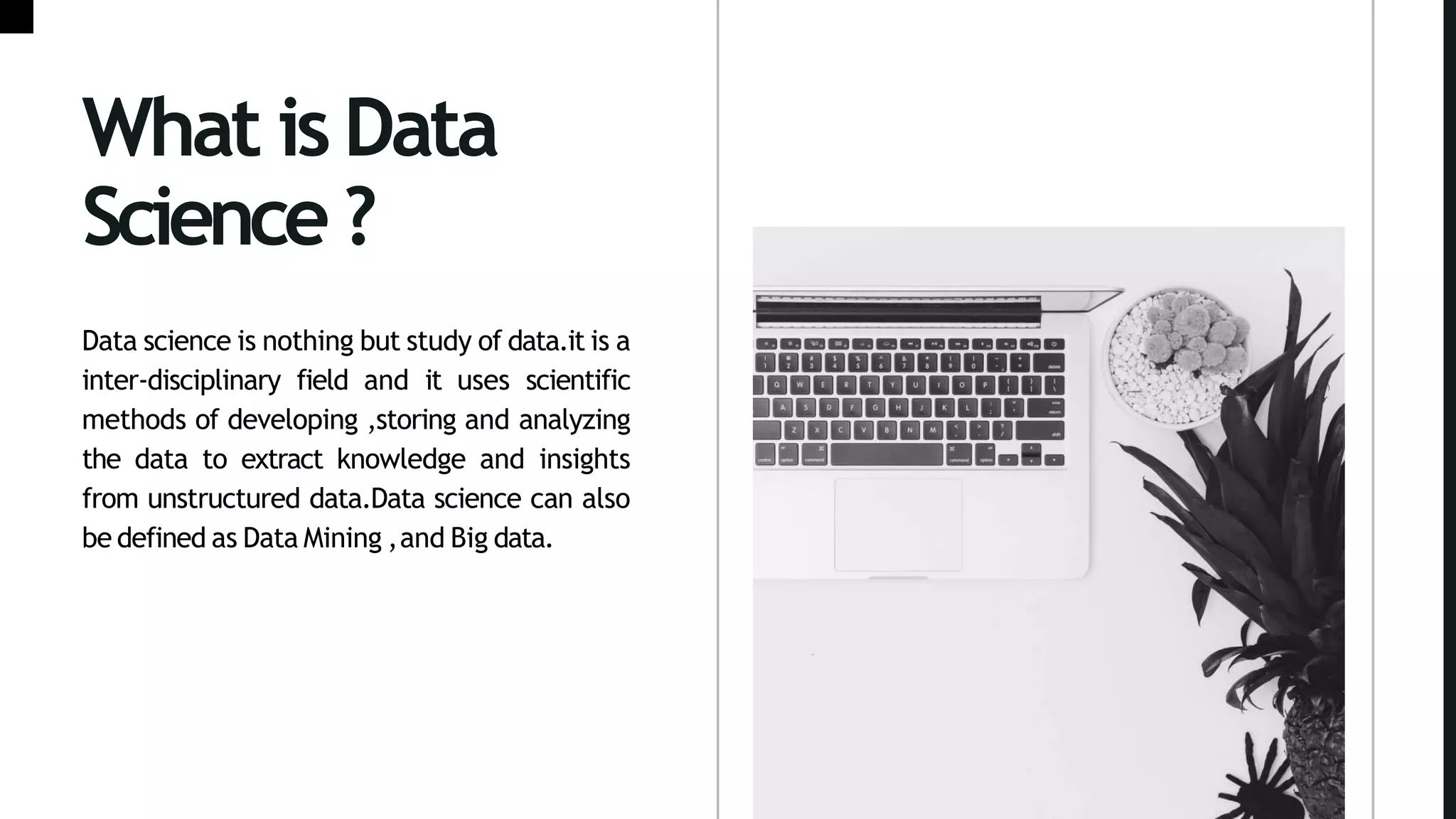 What is Data
Science?
Data science is nothing but study of data.it is a
inter-disciplinary field and it uses scientific
methods of developing ,storing and analyzing
the data to extract knowledge and insights
from unstructured data.Data science can also
be defined as Data Mining ,and Big data.
 