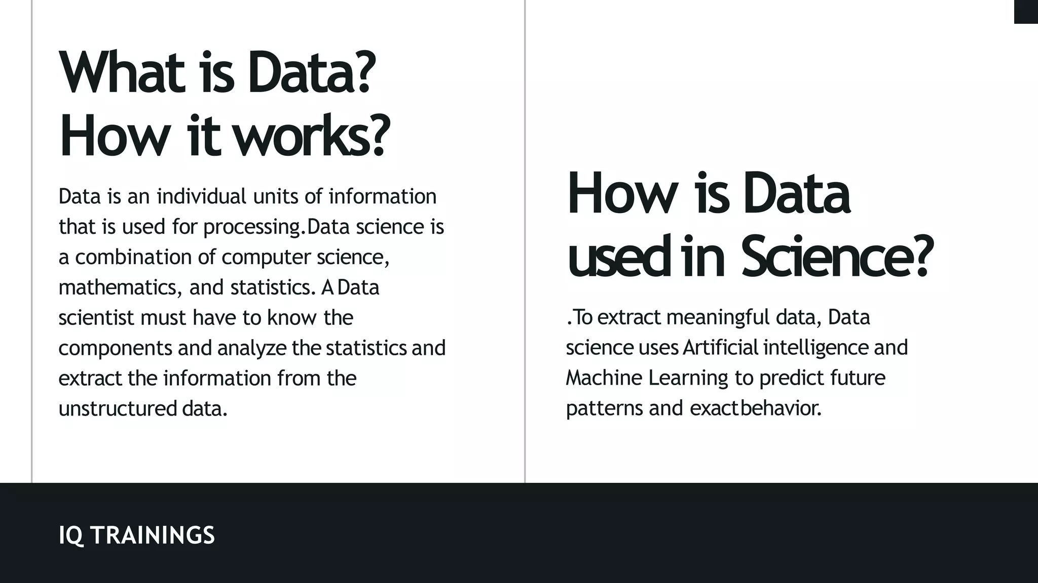 IQ TRAININGS
How is Data
usedin Science?
.To extract meaningful data, Data
science uses Artificial intelligence and
Machine Learning to predict future
patterns and exactbehavior.
What is Data?
How itworks?
Data is an individual units of information
that is used for processing.Data science is
a combination of computer science,
mathematics, and statistics. AData
scientist must have to know the
components and analyze the statistics and
extract the information from the
unstructured data.
 