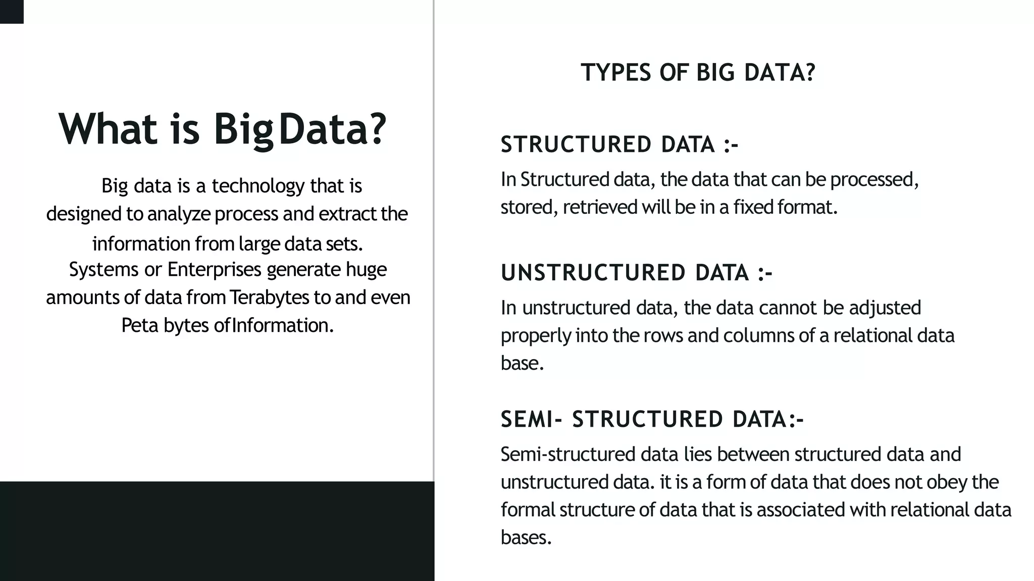 STRUCTURED DATA :-
In Structured data, the data that can be processed,
stored, retrieved will be in a fixedformat.
UNSTRUCTURED DATA :-
In unstructured data, the data cannot be adjusted
properlyinto the rows and columns of a relational data
base.
SEMI- STRUCTURED DATA:-
Semi-structured data lies between structured data and
unstructured data. itis a form of data that does not obey the
formal structure of data that is associated with relational data
bases.
What is BigData?
Big data is a technology that is
designed to analyze process and extractthe
information from large data sets.
Systems or Enterprises generate huge
amounts of data fromTerabytes to and even
Peta bytes ofInformation.
TYPES OF BIG DATA?
 