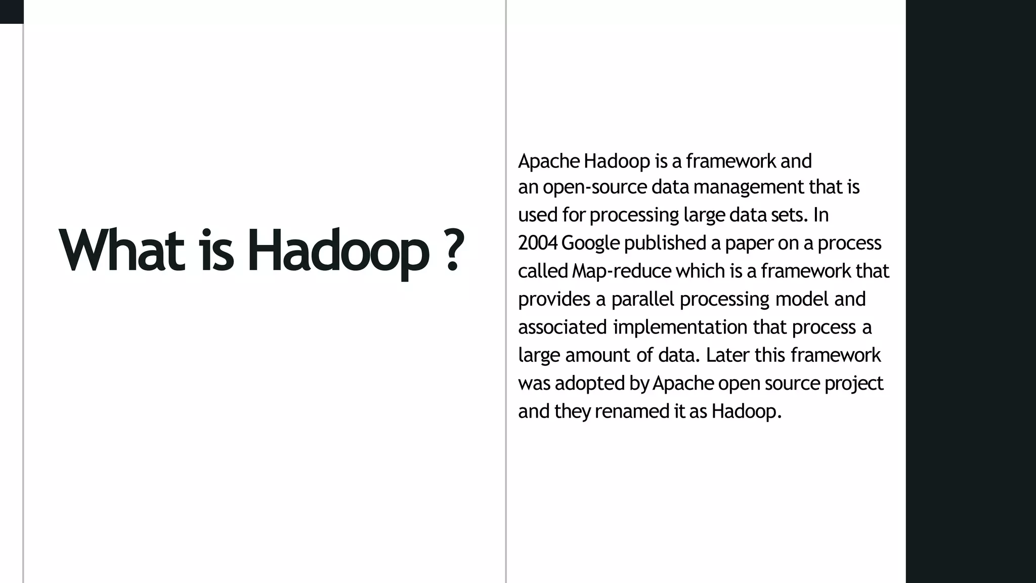 What is Hadoop ?
Apache Hadoop is a framework and
an open-source data management that is
used for processing large data sets. In
2004 Google published a paper on a process
called Map-reduce which is a framework that
provides a parallel processing model and
associated implementation that process a
large amount of data. Later this framework
was adopted byApache open source project
and they renamed itas Hadoop.
 