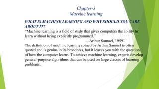 Chapter-3
Machine learning
WHAT IS MACHINE LEARNING AND WHY SHOULD YOU CARE
ABOUT IT?
“Machine learning is a field of stud...