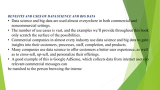 BENEFITS AND USES OF DATA SCIENCE AND BIG DATA
• Data science and big data are used almost everywhere in both commercial a...