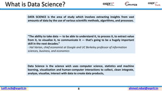 ahmed.rebai@esprit.tnLotfi.ncib@esprit.tn
What is Data Science?
“The ability to take data — to be able to understand it, to process it, to extract value
from it, to visualize it, to communicate it — that’s going to be a hugely important
skill in the next decades.”
- Hal Varian, chief economist at Google and UC Berkeley professor of information
sciences, business, and economics
DATA SCIENCE is the area of study which involves extracting insights from vast
amounts of data by the use of various scientific methods, algorithms, and processes.
Data Science is the science wich uses computer science, statistics and machine
learning, visualization and human-computer interactions to collect, clean integrate,
analyze, visualize, interact with data to create data products,
8
 