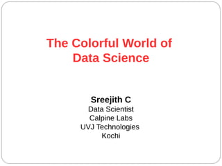 The Colorful World of
Data Science
Sreejith C
Data Scientist
Calpine Labs
UVJ Technologies
Kochi
 