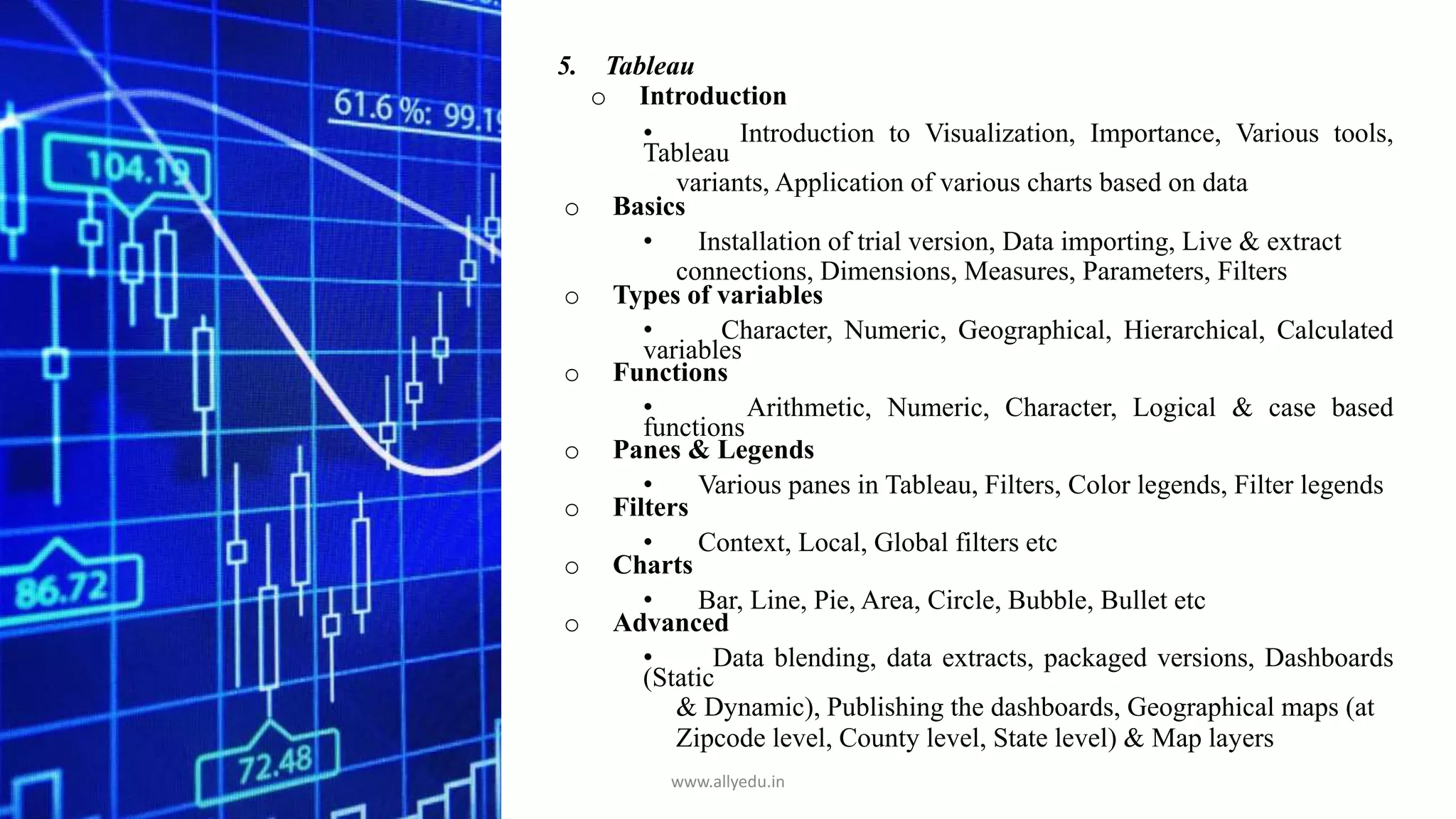 5. Tableau
o Introduction
• Introduction to Visualization, Importance, Various tools,
Tableau
variants, Application of various charts based on data
o Basics
• Installation of trial version, Data importing, Live & extract
connections, Dimensions, Measures, Parameters, Filters
o Types of variables
• Character, Numeric, Geographical, Hierarchical, Calculated
variables
o Functions
• Arithmetic, Numeric, Character, Logical & case based
functions
o Panes & Legends
• Various panes in Tableau, Filters, Color legends, Filter legends
o Filters
• Context, Local, Global filters etc
o Charts
• Bar, Line, Pie, Area, Circle, Bubble, Bullet etc
o Advanced
• Data blending, data extracts, packaged versions, Dashboards
(Static
& Dynamic), Publishing the dashboards, Geographical maps (at
Zipcode level, County level, State level) & Map layers
www.allyedu.in
 