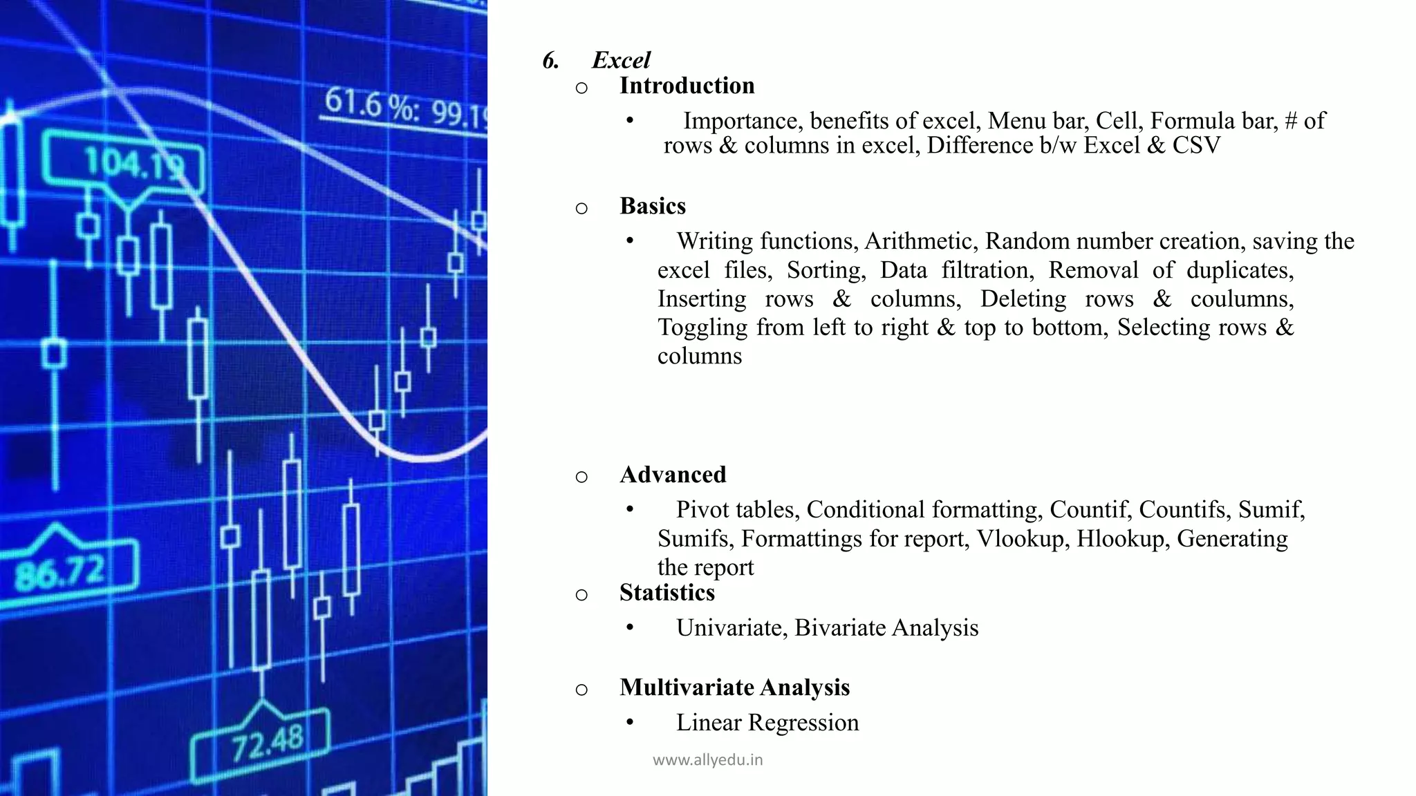 6. Excel
o Introduction
• Importance, benefits of excel, Menu bar, Cell, Formula bar, # of
rows & columns in excel, Difference b/w Excel & CSV
o Basics
• Writing functions, Arithmetic, Random number creation, saving the
excel files, Sorting, Data filtration, Removal of duplicates,
Inserting rows & columns, Deleting rows & coulumns,
Toggling from left to right & top to bottom, Selecting rows &
columns
o Advanced
• Pivot tables, Conditional formatting, Countif, Countifs, Sumif,
Sumifs, Formattings for report, Vlookup, Hlookup, Generating
the report
o Statistics
• Univariate, Bivariate Analysis
o Multivariate Analysis
• Linear Regression
www.allyedu.in
 