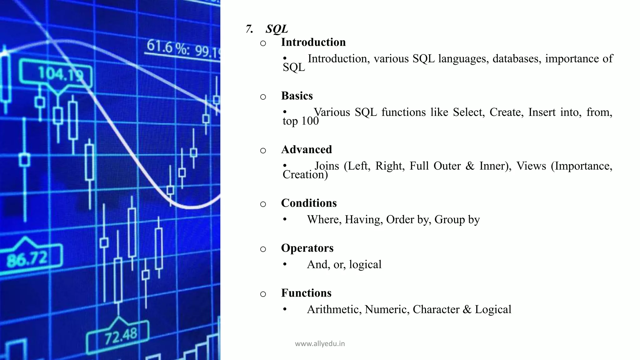 7. SQL
o Introduction
• Introduction, various SQL languages, databases, importance of
SQL
o Basics
• Various SQL functions like Select, Create, Insert into, from,
top 100
o Advanced
• Joins (Left, Right, Full Outer & Inner), Views (Importance,
Creation)
o Conditions
• Where, Having, Order by, Group by
o Operators
• And, or, logical
o Functions
• Arithmetic, Numeric, Character & Logical
www.allyedu.in
 