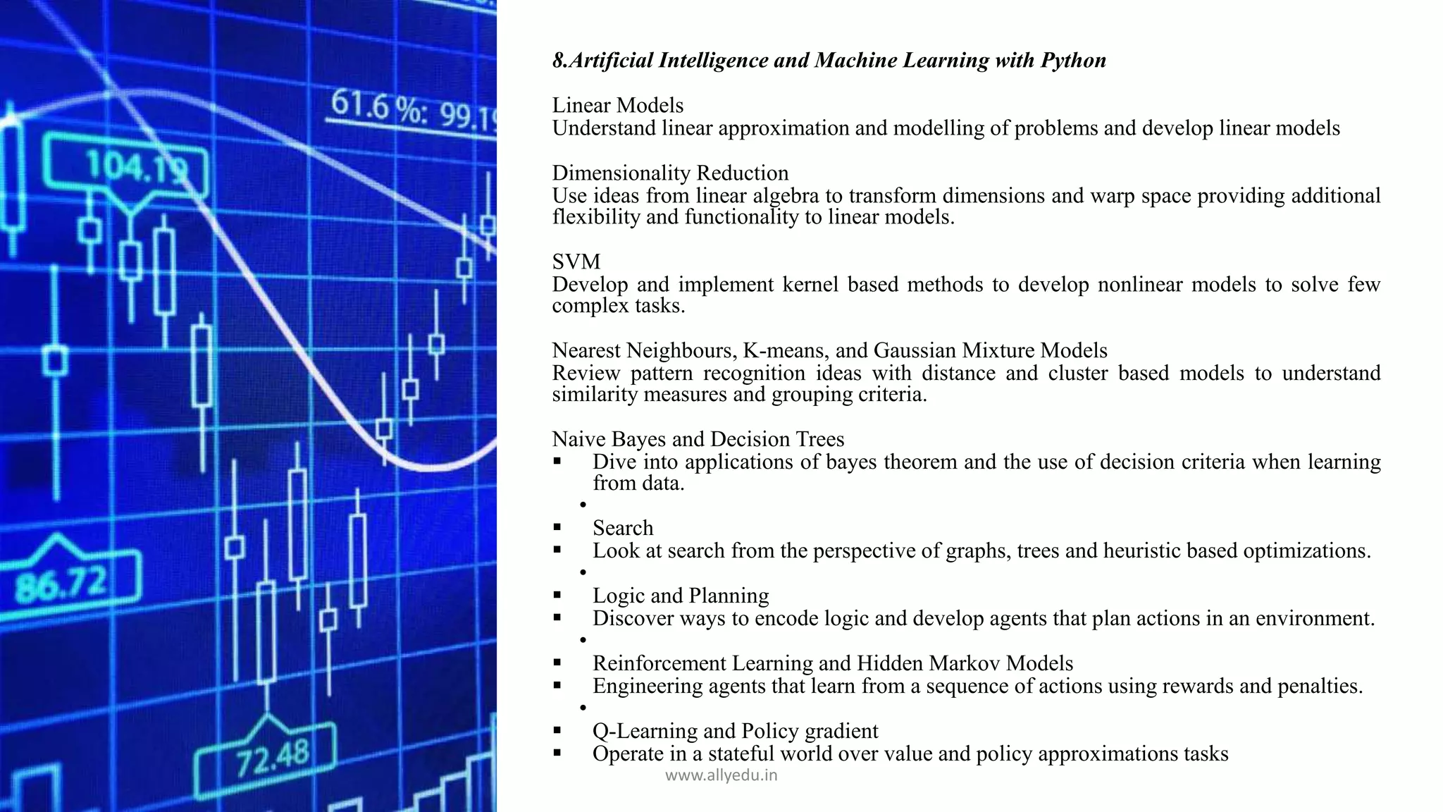 8.Artificial Intelligence and Machine Learning with Python
Linear Models
Understand linear approximation and modelling of problems and develop linear models
Dimensionality Reduction
Use ideas from linear algebra to transform dimensions and warp space providing additional
flexibility and functionality to linear models.
SVM
Develop and implement kernel based methods to develop nonlinear models to solve few
complex tasks.
Nearest Neighbours, K-means, and Gaussian Mixture Models
Review pattern recognition ideas with distance and cluster based models to understand
similarity measures and grouping criteria.
Naive Bayes and Decision Trees
 Dive into applications of bayes theorem and the use of decision criteria when learning
from data.
•
 Search
 Look at search from the perspective of graphs, trees and heuristic based optimizations.
•
 Logic and Planning
 Discover ways to encode logic and develop agents that plan actions in an environment.
•
 Reinforcement Learning and Hidden Markov Models
 Engineering agents that learn from a sequence of actions using rewards and penalties.
•
 Q-Learning and Policy gradient
 Operate in a stateful world over value and policy approximations tasks
www.allyedu.in
 