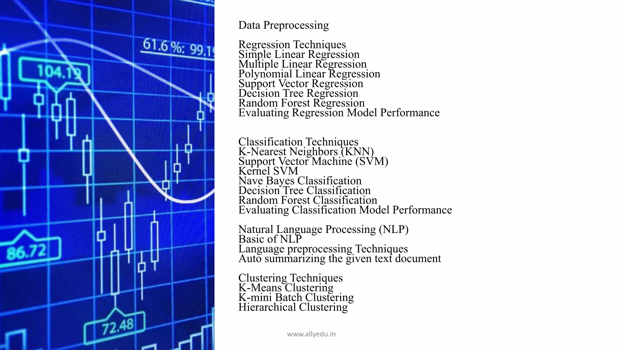 Data Preprocessing
Regression Techniques
Simple Linear Regression
Multiple Linear Regression
Polynomial Linear Regression
Support Vector Regression
Decision Tree Regression
Random Forest Regression
Evaluating Regression Model Performance
Classification Techniques
K-Nearest Neighbors (KNN)
Support Vector Machine (SVM)
Kernel SVM
Nave Bayes Classification
Decision Tree Classification
Random Forest Classification
Evaluating Classification Model Performance
Natural Language Processing (NLP)
Basic of NLP
Language preprocessing Techniques
Auto summarizing the given text document
Clustering Techniques
K-Means Clustering
K-mini Batch Clustering
Hierarchical Clustering
www.allyedu.in
 