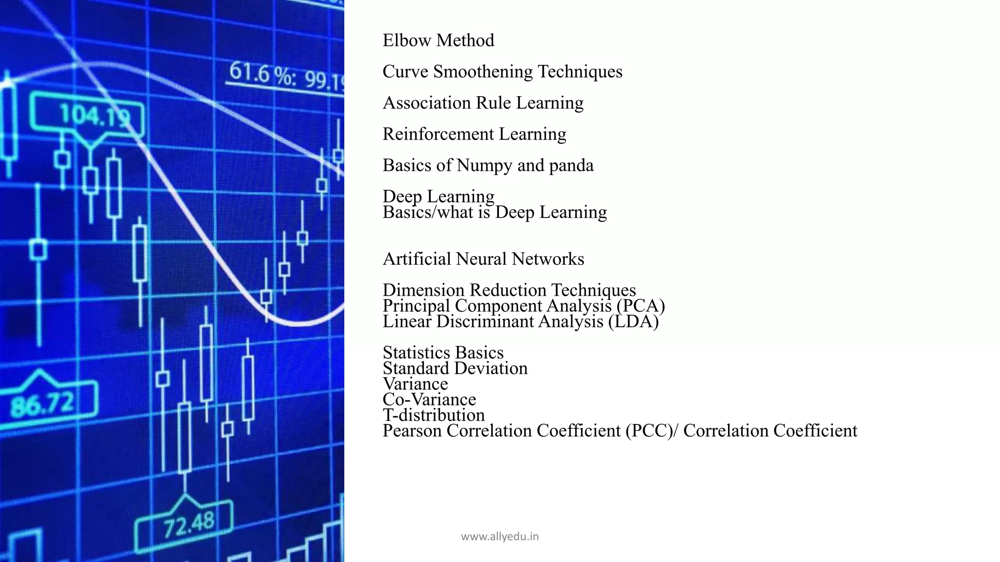 Elbow Method
Curve Smoothening Techniques
Association Rule Learning
Reinforcement Learning
Basics of Numpy and panda
Deep Learning
Basics/what is Deep Learning
Artificial Neural Networks
Dimension Reduction Techniques
Principal Component Analysis (PCA)
Linear Discriminant Analysis (LDA)
Statistics Basics
Standard Deviation
Variance
Co-Variance
T-distribution
Pearson Correlation Coefficient (PCC)/ Correlation Coefficient
www.allyedu.in
 