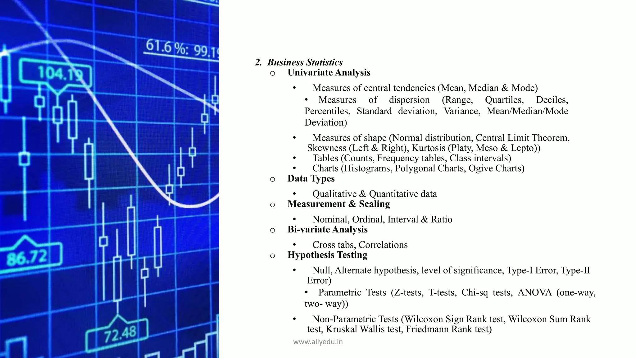 2. Business Statistics
o Univariate Analysis
• Measures of central tendencies (Mean, Median & Mode)
• Measures of dispersion (Range, Quartiles, Deciles,
Percentiles, Standard deviation, Variance, Mean/Median/Mode
Deviation)
• Measures of shape (Normal distribution, Central Limit Theorem,
Skewness (Left & Right), Kurtosis (Platy, Meso & Lepto))
• Tables (Counts, Frequency tables, Class intervals)
• Charts (Histograms, Polygonal Charts, Ogive Charts)
o Data Types
• Qualitative & Quantitative data
o Measurement & Scaling
• Nominal, Ordinal, Interval & Ratio
o Bi-variate Analysis
• Cross tabs, Correlations
o Hypothesis Testing
• Null, Alternate hypothesis, level of significance, Type-I Error, Type-II
Error)
• Parametric Tests (Z-tests, T-tests, Chi-sq tests, ANOVA (one-way,
two- way))
• Non-Parametric Tests (Wilcoxon Sign Rank test, Wilcoxon Sum Rank
test, Kruskal Wallis test, Friedmann Rank test)
www.allyedu.in
 