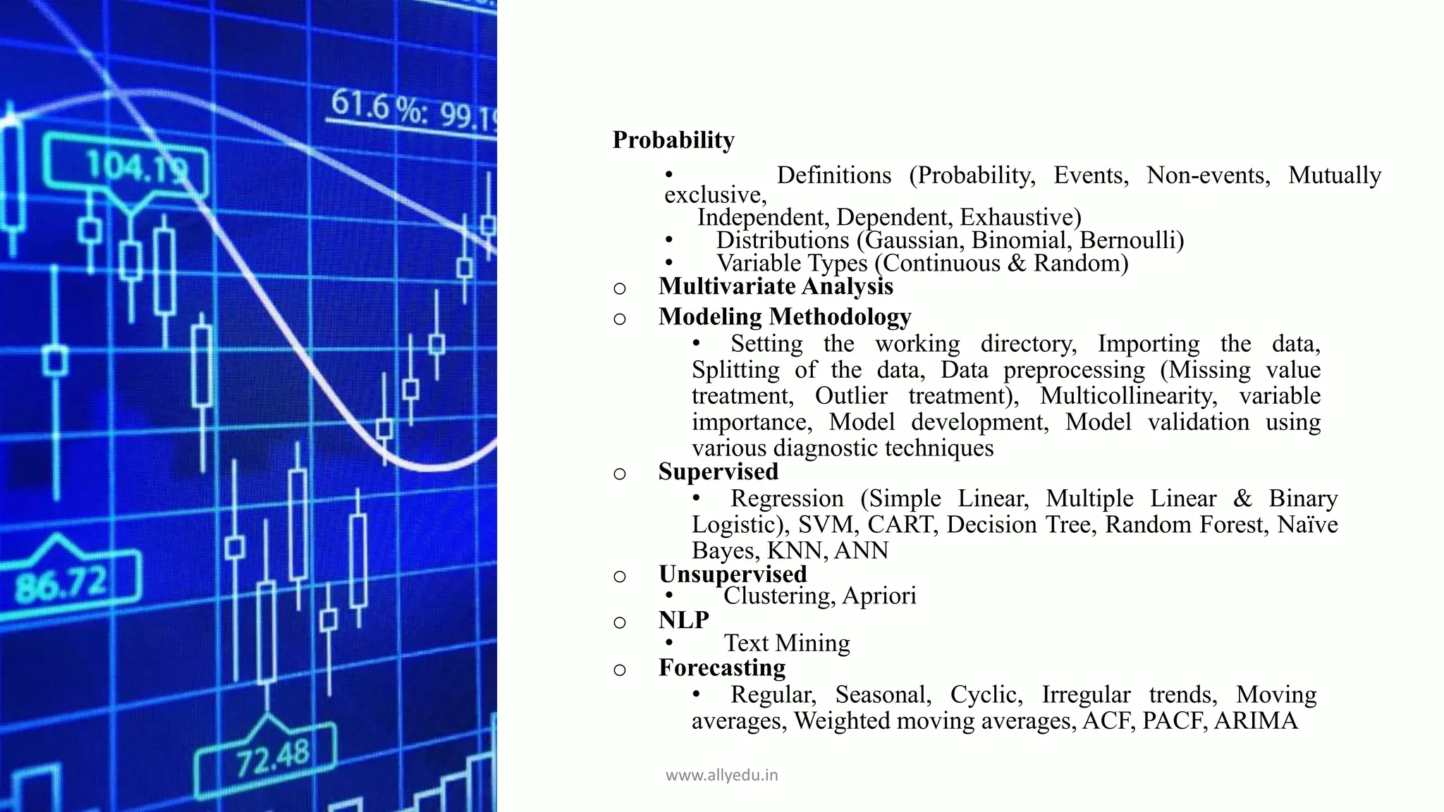 Probability
• Definitions (Probability, Events, Non-events, Mutually
exclusive,
Independent, Dependent, Exhaustive)
• Distributions (Gaussian, Binomial, Bernoulli)
• Variable Types (Continuous & Random)
o Multivariate Analysis
o Modeling Methodology
• Setting the working directory, Importing the data,
Splitting of the data, Data preprocessing (Missing value
treatment, Outlier treatment), Multicollinearity, variable
importance, Model development, Model validation using
various diagnostic techniques
o Supervised
• Regression (Simple Linear, Multiple Linear & Binary
Logistic), SVM, CART, Decision Tree, Random Forest, Naïve
Bayes, KNN, ANN
o Unsupervised
• Clustering, Apriori
o NLP
• Text Mining
o Forecasting
• Regular, Seasonal, Cyclic, Irregular trends, Moving
averages, Weighted moving averages, ACF, PACF, ARIMA
www.allyedu.in
 