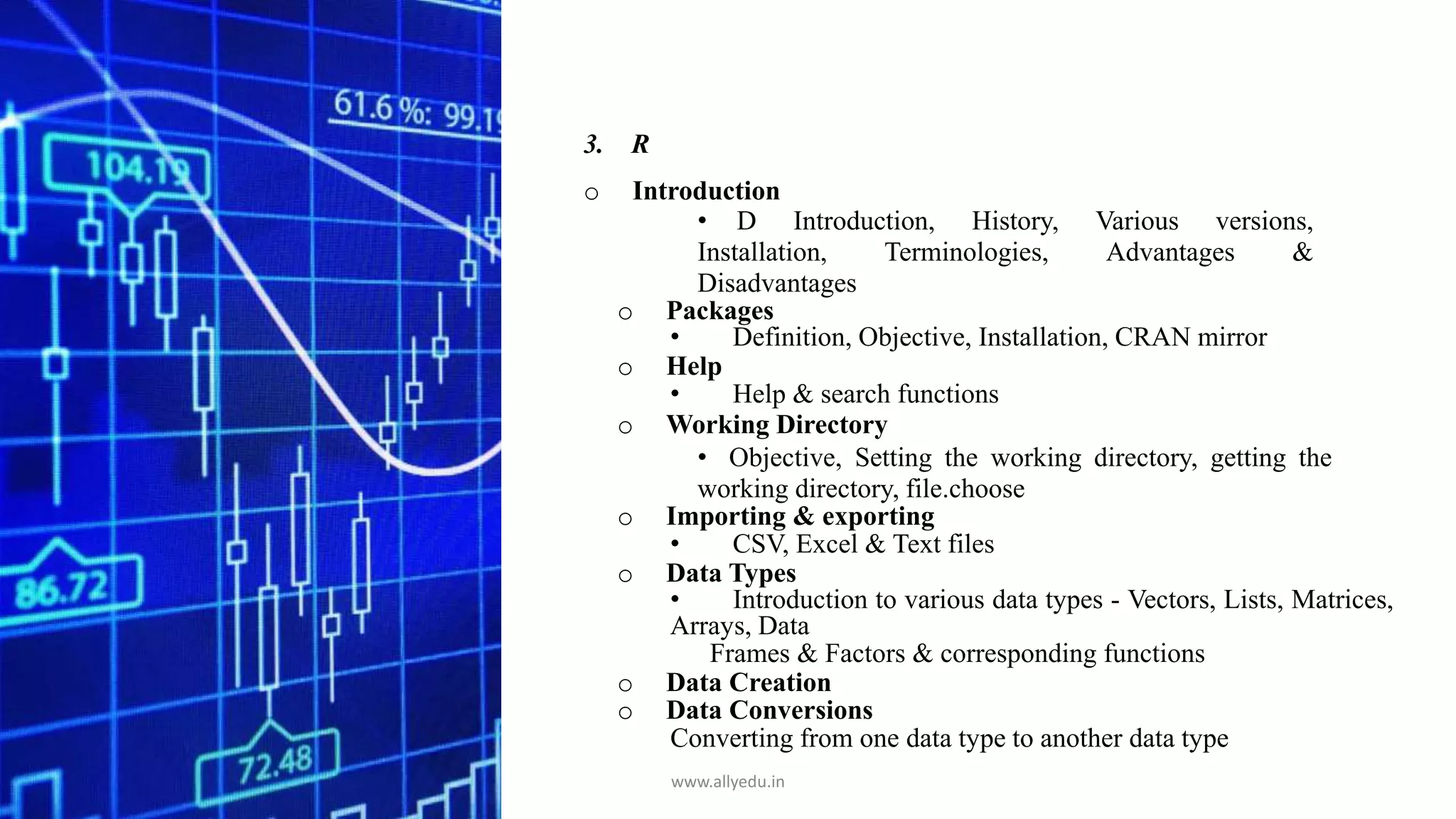3. R
o Introduction
• D Introduction, History, Various versions,
Installation, Terminologies, Advantages &
Disadvantages
o Packages
• Definition, Objective, Installation, CRAN mirror
o Help
• Help & search functions
o Working Directory
• Objective, Setting the working directory, getting the
working directory, file.choose
o Importing & exporting
• CSV, Excel & Text files
o Data Types
• Introduction to various data types - Vectors, Lists, Matrices,
Arrays, Data
Frames & Factors & corresponding functions
o Data Creation
o Data Conversions
Converting from one data type to another data type
www.allyedu.in
 