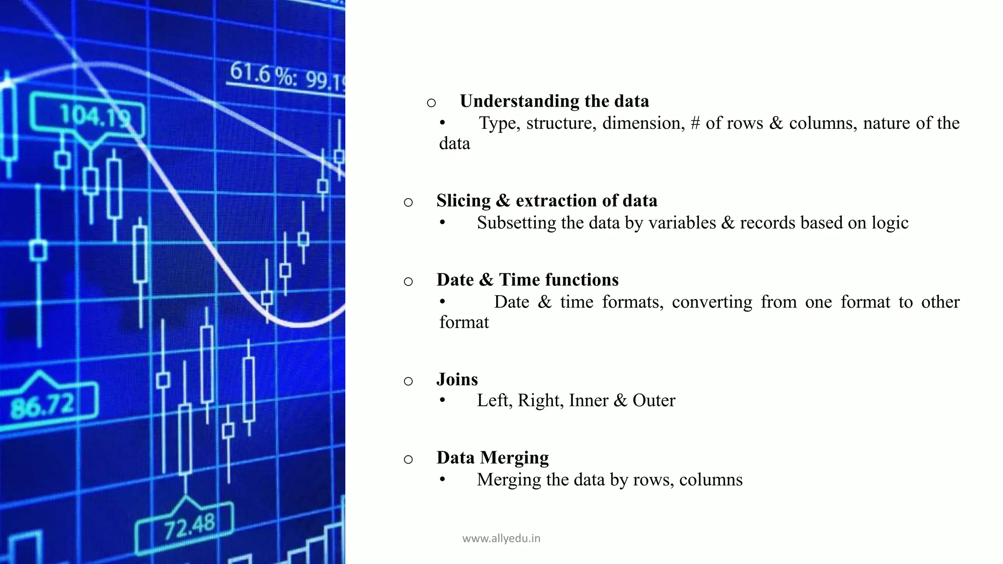 o Understanding the data
• Type, structure, dimension, # of rows & columns, nature of the
data
o Slicing & extraction of data
• Subsetting the data by variables & records based on logic
o Date & Time functions
• Date & time formats, converting from one format to other
format
o Joins
• Left, Right, Inner & Outer
o Data Merging
• Merging the data by rows, columns
www.allyedu.in
 