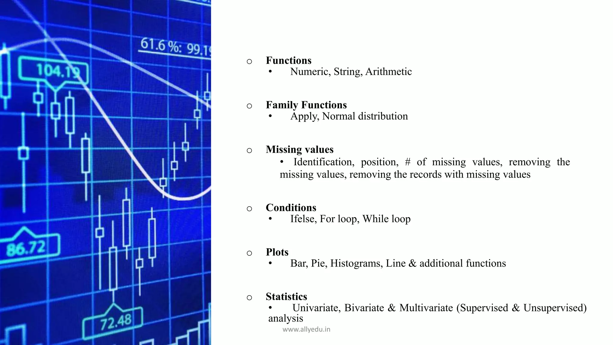 o Functions
• Numeric, String, Arithmetic
o Family Functions
• Apply, Normal distribution
o Missing values
• Identification, position, # of missing values, removing the
missing values, removing the records with missing values
o Conditions
• Ifelse, For loop, While loop
o Plots
• Bar, Pie, Histograms, Line & additional functions
o Statistics
• Univariate, Bivariate & Multivariate (Supervised & Unsupervised)
analysis
www.allyedu.in
 