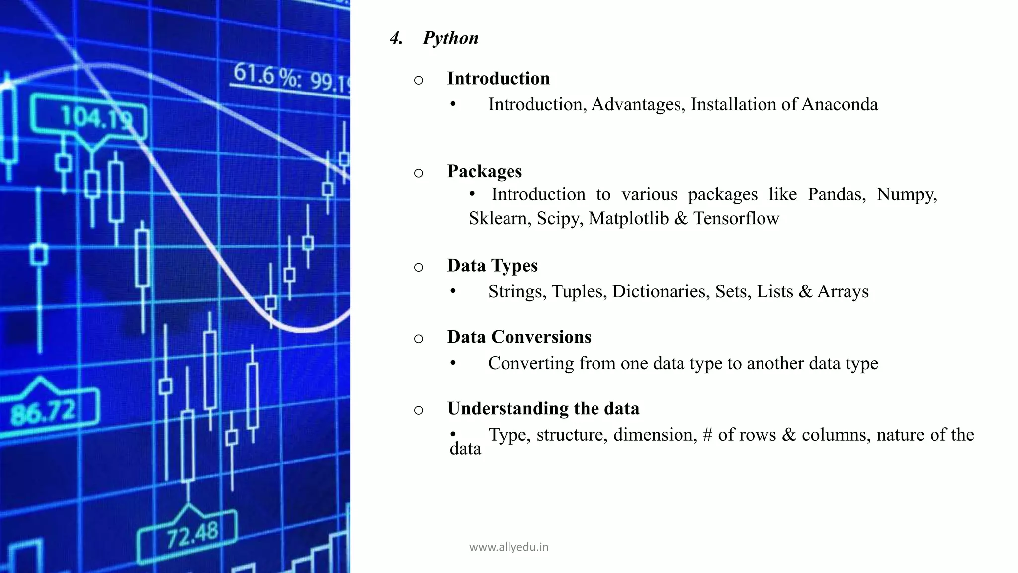 4. Python
o Introduction
• Introduction, Advantages, Installation of Anaconda
o Packages
• Introduction to various packages like Pandas, Numpy,
Sklearn, Scipy, Matplotlib & Tensorflow
o Data Types
• Strings, Tuples, Dictionaries, Sets, Lists & Arrays
o Data Conversions
• Converting from one data type to another data type
o Understanding the data
• Type, structure, dimension, # of rows & columns, nature of the
data
www.allyedu.in
 