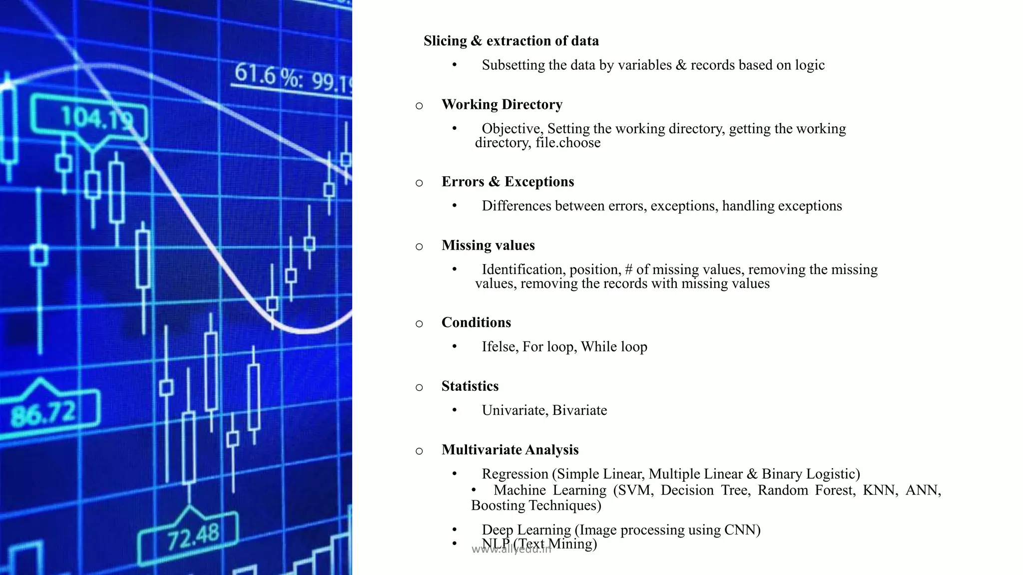 Slicing & extraction of data
• Subsetting the data by variables & records based on logic
o Working Directory
• Objective, Setting the working directory, getting the working
directory, file.choose
o Errors & Exceptions
• Differences between errors, exceptions, handling exceptions
o Missing values
• Identification, position, # of missing values, removing the missing
values, removing the records with missing values
o Conditions
• Ifelse, For loop, While loop
o Statistics
• Univariate, Bivariate
o Multivariate Analysis
• Regression (Simple Linear, Multiple Linear & Binary Logistic)
• Machine Learning (SVM, Decision Tree, Random Forest, KNN, ANN,
Boosting Techniques)
• Deep Learning (Image processing using CNN)
• NLP (Text Mining)www.allyedu.in
 