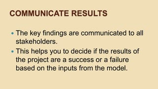 COMMUNICATE RESULTS
 The key findings are communicated to all
stakeholders.
 This helps you to decide if the results of
...