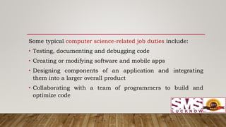 Some typical computer science-related job duties include:
• Testing, documenting and debugging code
• Creating or modifying software and mobile apps
• Designing components of an application and integrating
them into a larger overall product
• Collaborating with a team of programmers to build and
optimize code
 