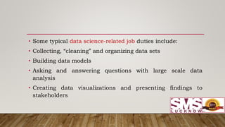 • Some typical data science-related job duties include:
• Collecting, “cleaning” and organizing data sets
• Building data models
• Asking and answering questions with large scale data
analysis
• Creating data visualizations and presenting findings to
stakeholders
 
