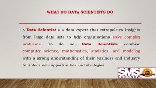 • A Data Scientist is a data expert that extrapolates insights
from large data sets to help organizations solve complex
problems. To do so, Data Scientists combine
computer science, mathematics, statistics, and modeling
with a strong understanding of their business and industry
to unlock new opportunities and strategies.
WHAT DO DATA SCIENTISTS DO
 
