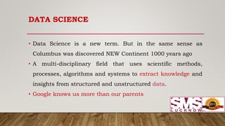 DATA SCIENCE
• Data Science is a new term. But in the same sense as
Columbus was discovered NEW Continent 1000 years ago
• A multi-disciplinary field that uses scientific methods,
processes, algorithms and systems to extract knowledge and
insights from structured and unstructured data.
• Google knows us more than our parents
 