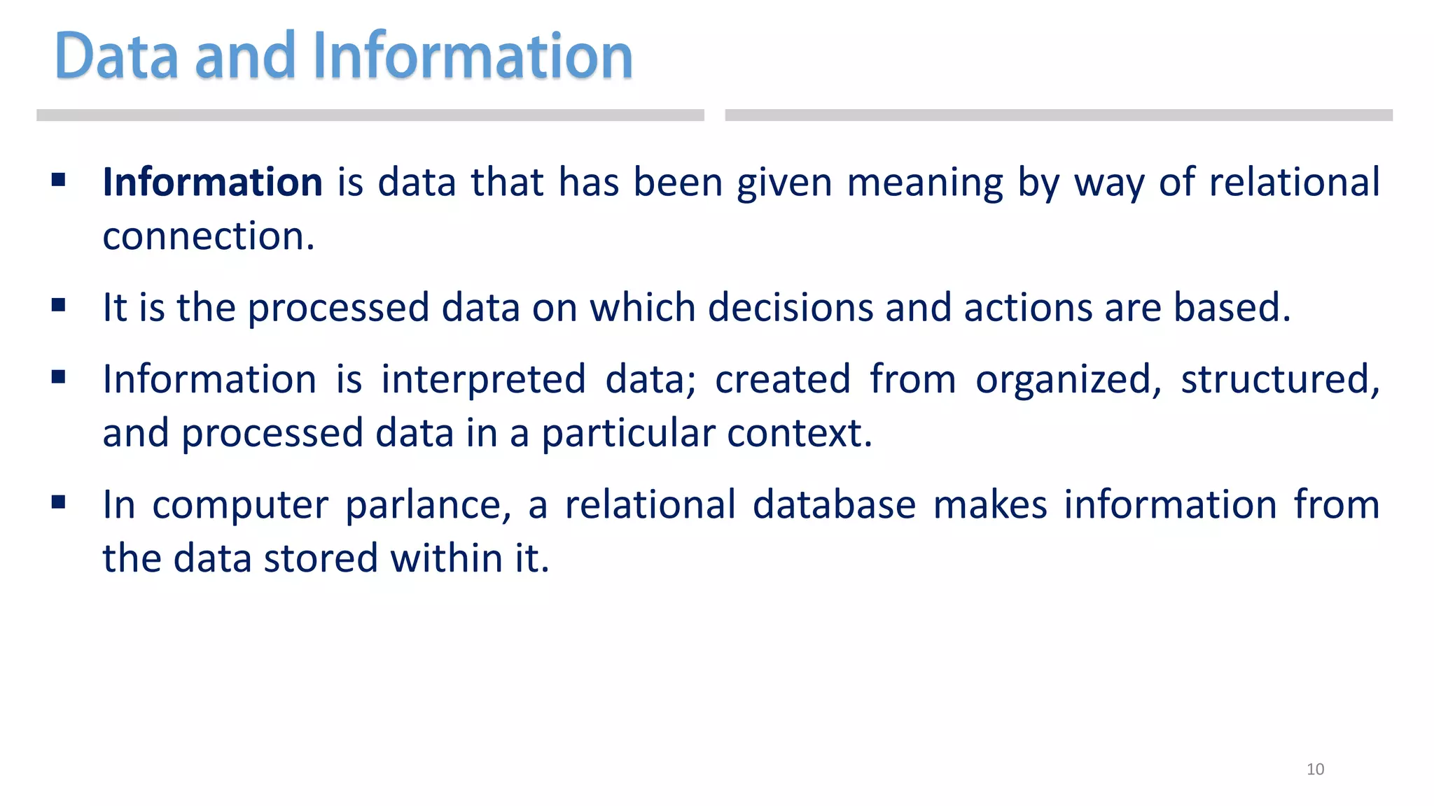 10
 Information is data that has been given meaning by way of relational
connection.
 It is the processed data on which decisions and actions are based.
 Information is interpreted data; created from organized, structured,
and processed data in a particular context.
 In computer parlance, a relational database makes information from
the data stored within it.
 