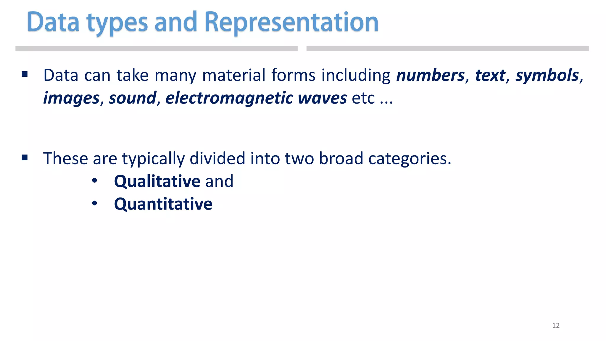 12
 Data can take many material forms including numbers, text, symbols,
images, sound, electromagnetic waves etc ...
 These are typically divided into two broad categories.
• Qualitative and
• Quantitative
 