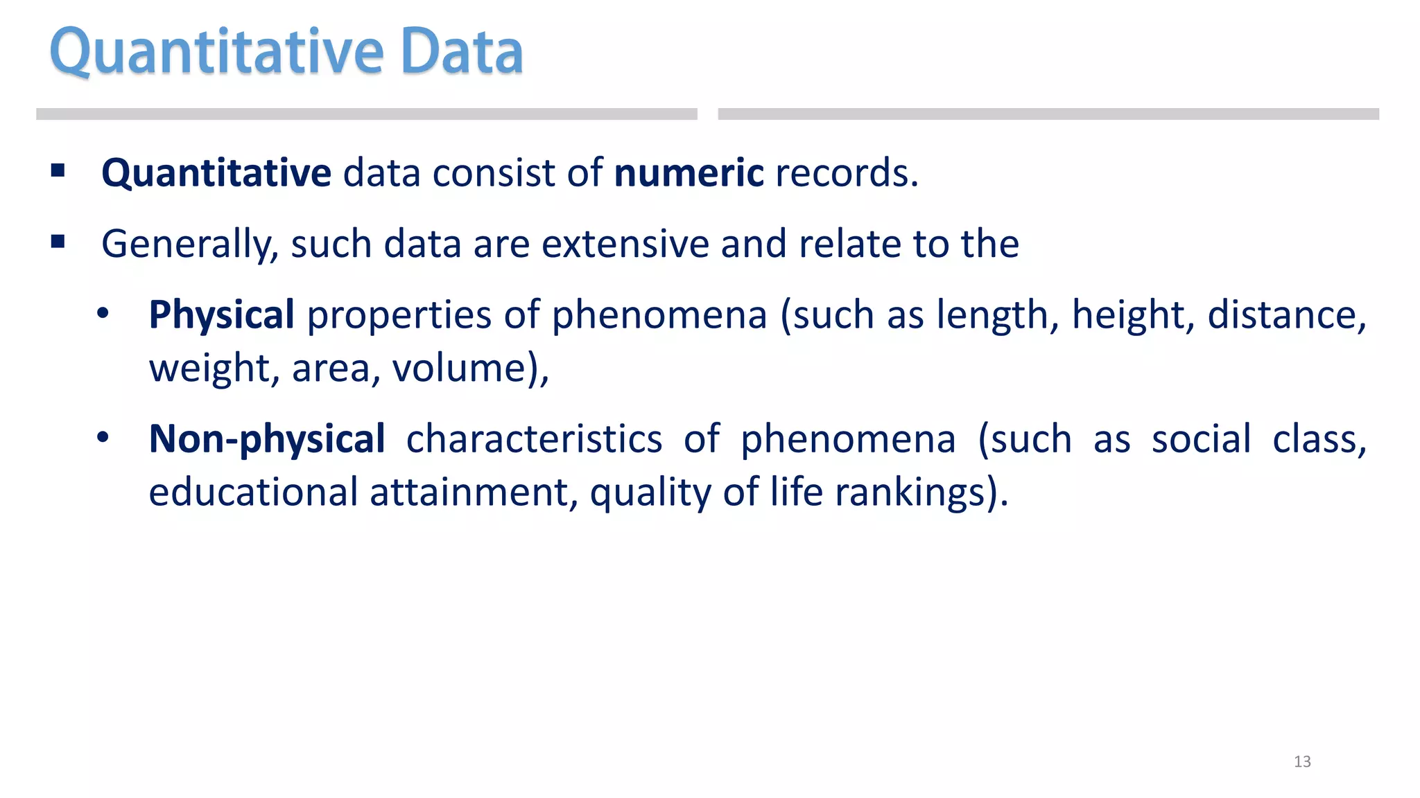 13
 Quantitative data consist of numeric records.
 Generally, such data are extensive and relate to the
• Physical properties of phenomena (such as length, height, distance,
weight, area, volume),
• Non-physical characteristics of phenomena (such as social class,
educational attainment, quality of life rankings).
 
