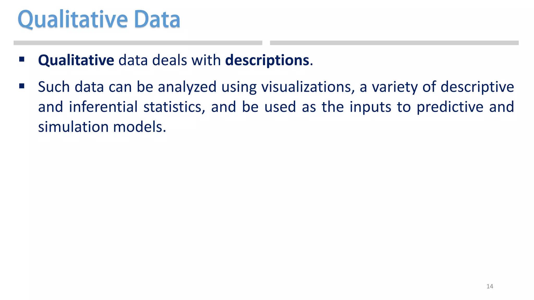 14
 Qualitative data deals with descriptions.
 Such data can be analyzed using visualizations, a variety of descriptive
and inferential statistics, and be used as the inputs to predictive and
simulation models.
 
