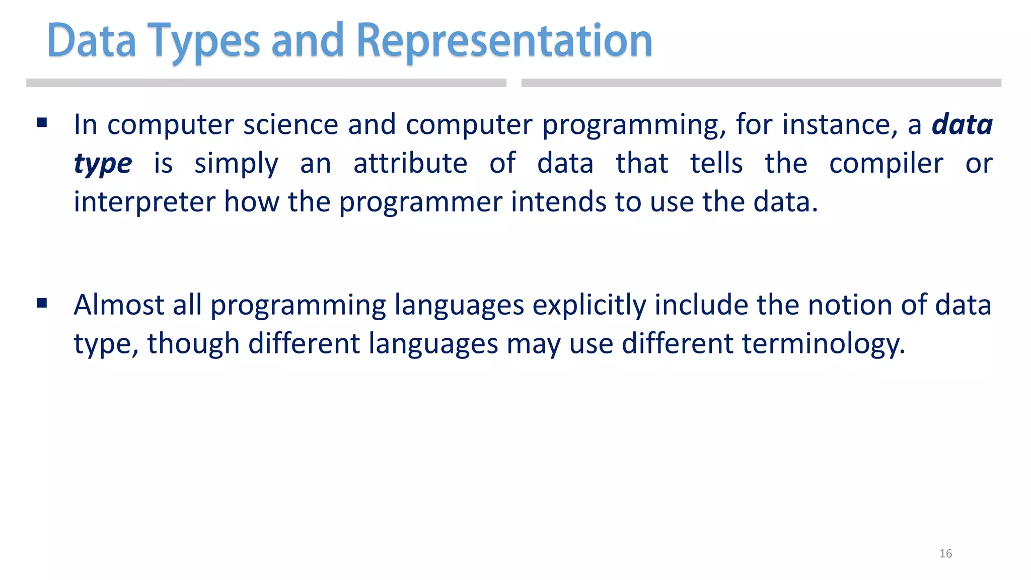 16
 In computer science and computer programming, for instance, a data
type is simply an attribute of data that tells the compiler or
interpreter how the programmer intends to use the data.
 Almost all programming languages explicitly include the notion of data
type, though different languages may use different terminology.
 